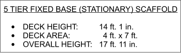 5 TIER FIXED BASE (STATIONARY) SCAFFOLD   •	DECK HEIGHT:  		  14 ft. 1 in. •	DECK AREA:               4 ft. x 7 ft. •	OVERALL HEIGHT: 	 17 ft. 11 in.