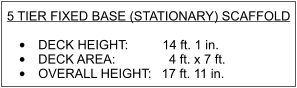 5 TIER FIXED BASE (STATIONARY) SCAFFOLD   •	DECK HEIGHT:  		  14 ft. 1 in. •	DECK AREA:               4 ft. x 7 ft. •	OVERALL HEIGHT: 	 17 ft. 11 in.